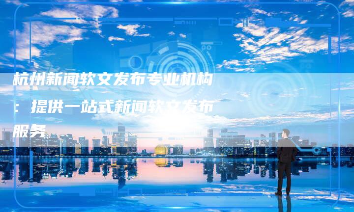 杭州新闻软文发布专业机构：提供一站式新闻软文发布服务