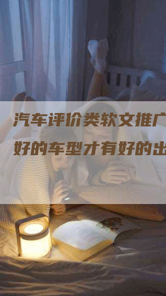 汽车评价类软文推广，选择好的车型才有好的出行体验