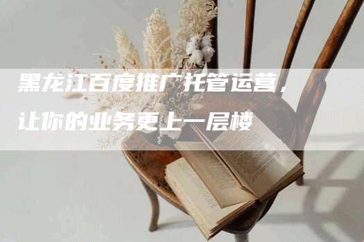 黑龙江百度推广托管运营，让你的业务更上一层楼