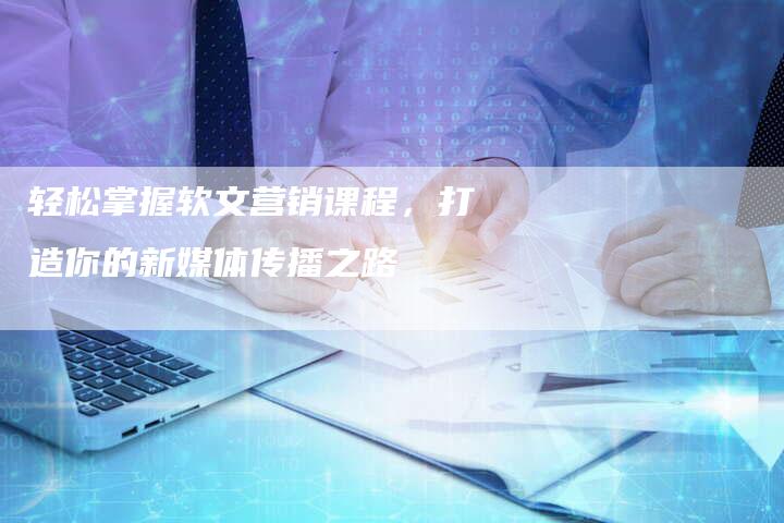 轻松掌握软文营销课程，打造你的新媒体传播之路