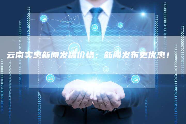 云南实惠新闻发稿价格：新闻发布更优惠！