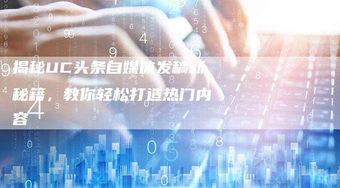 揭秘UC头条自媒体发稿新秘籍，教你轻松打造热门内容