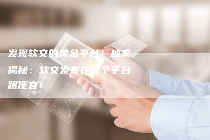 发现软文的黄金平台！独家揭秘：软文发布在哪个平台跟便宜！