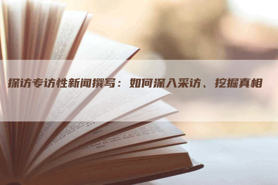 探访专访性新闻撰写：如何深入采访、挖掘真相