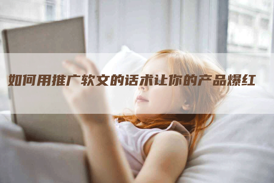 如何用推广软文的话术让你的产品爆红