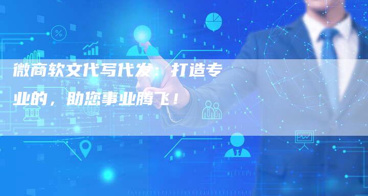 微商软文代写代发：打造专业的，助您事业腾飞！