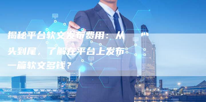 揭秘平台软文发布费用：从头到尾，了解在平台上发布一篇软文多钱？