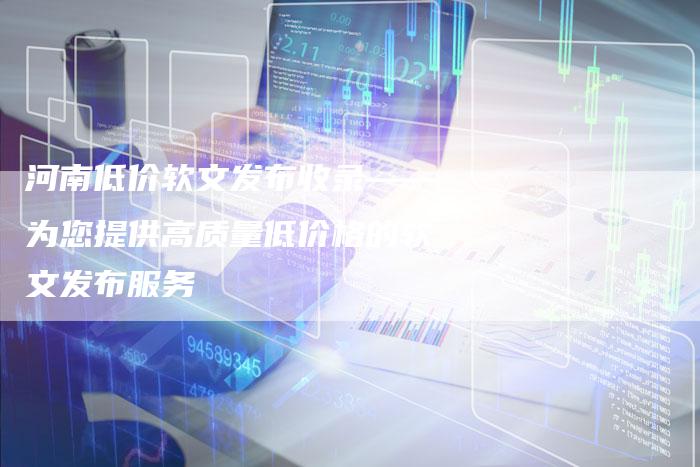 河南低价软文发布收录——为您提供高质量低价格的软文发布服务