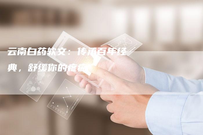 云南白药软文：传承百年经典，舒缓你的疼痛