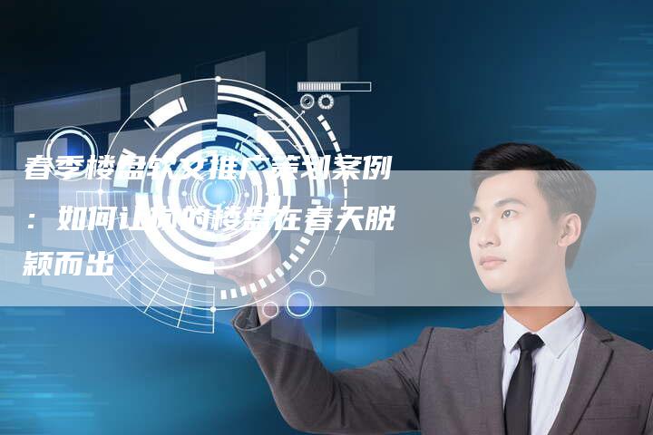 春季楼盘软文推广策划案例：如何让你的楼盘在春天脱颖而出