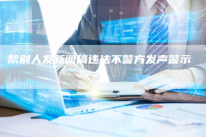 帮别人发新闻稿违法不警方发声警示