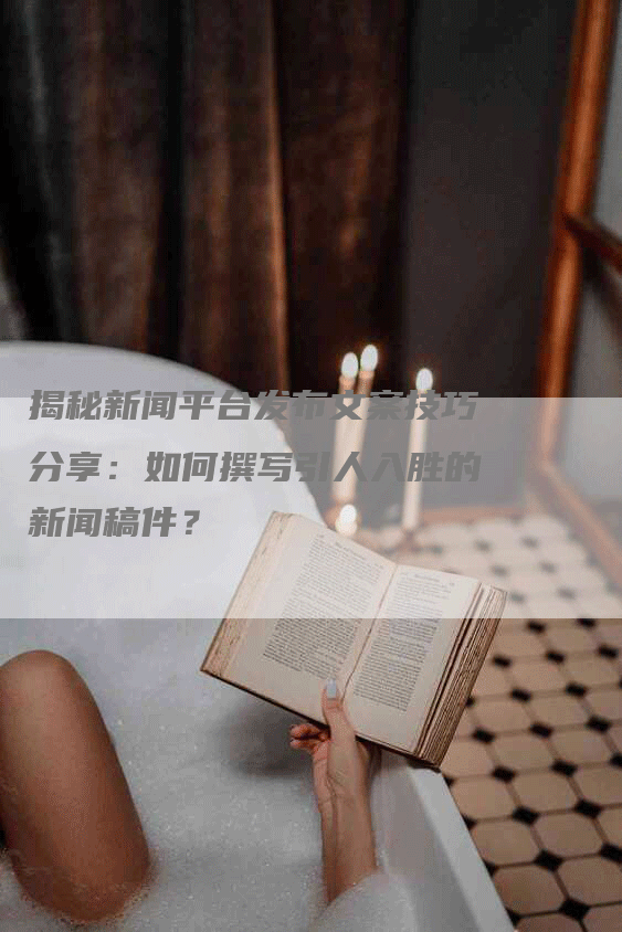 揭秘新闻平台发布文案技巧分享：如何撰写引人入胜的新闻稿件？