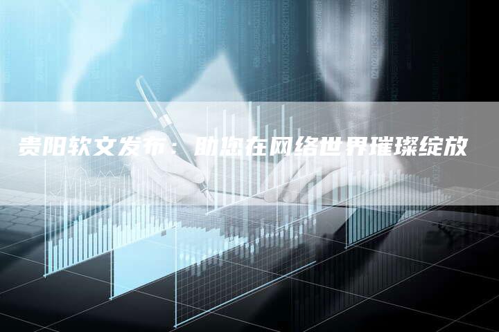 贵阳软文发布：助您在网络世界璀璨绽放