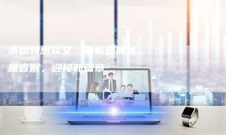 清盘特惠软文：解析如何优雅告别，迎接新篇章