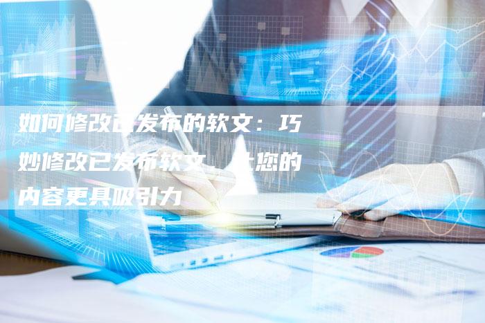 如何修改已发布的软文：巧妙修改已发布软文，让您的内容更具吸引力