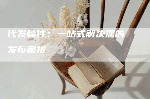 代发稿件：一站式解决您的发布困扰