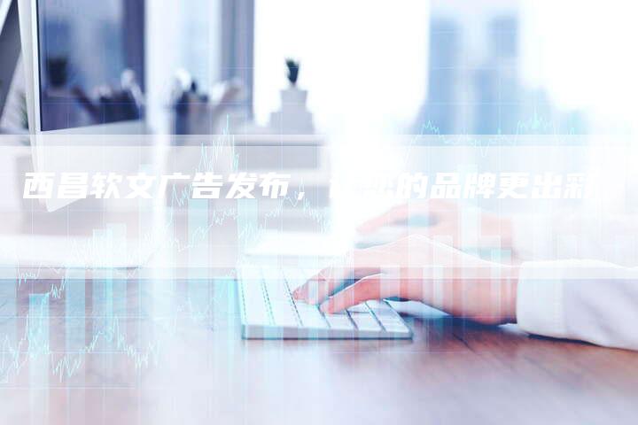 西昌软文广告发布，让您的品牌更出彩