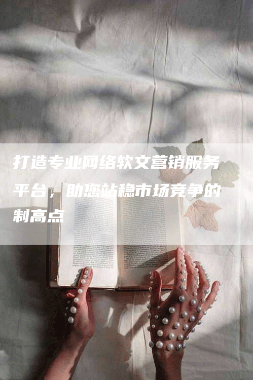 打造专业网络软文营销服务平台，助您站稳市场竞争的制高点