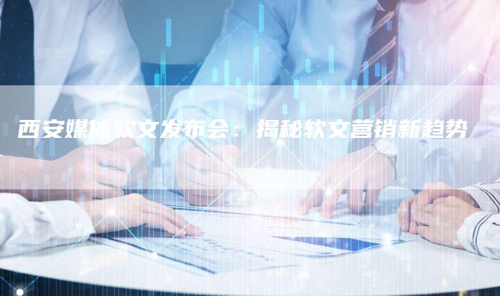 西安媒体软文发布会：揭秘软文营销新趋势