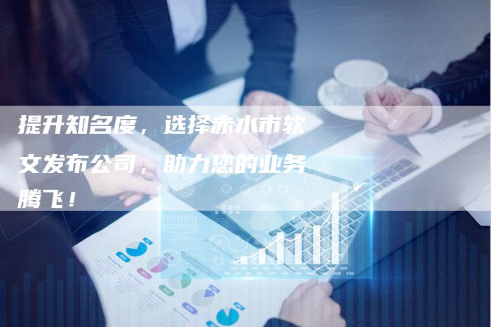 提升知名度，选择赤水市软文发布公司，助力您的业务腾飞！