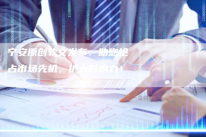 宁安原创软文发布：助您抢占市场先机，扩大影响力！