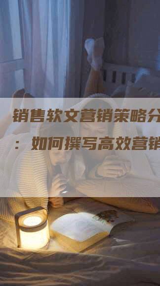 销售软文营销策略分析报告：如何撰写高效营销软文