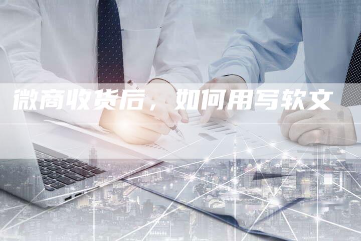 微商收货后，如何用写软文