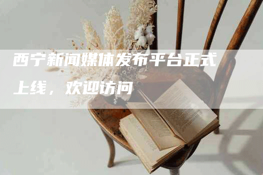 西宁新闻媒体发布平台正式上线，欢迎访问