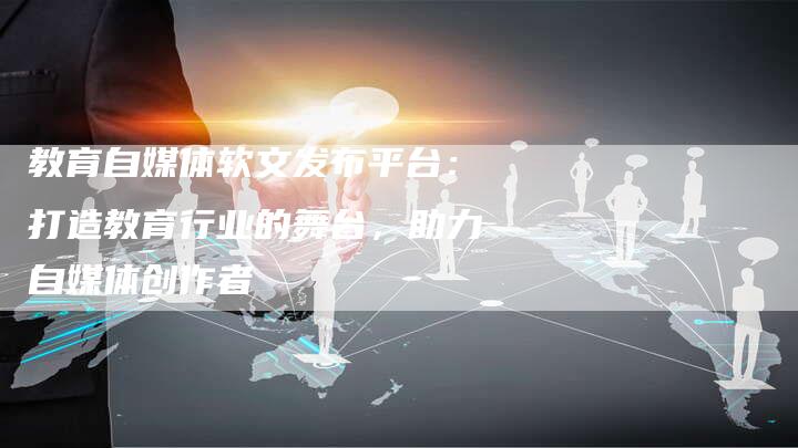 教育自媒体软文发布平台：打造教育行业的舞台，助力自媒体创作者
