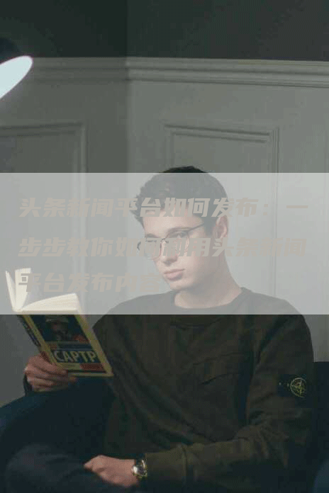 头条新闻平台如何发布：一步步教你如何利用头条新闻平台发布内容