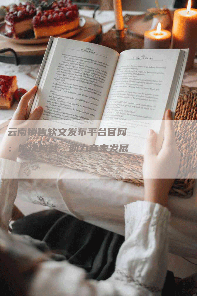 云南销售软文发布平台官网：解决问题，助力商家发展