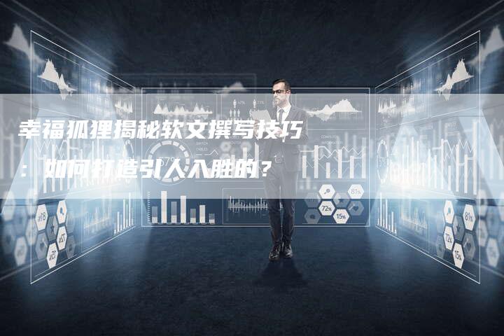 幸福狐狸揭秘软文撰写技巧：如何打造引人入胜的？