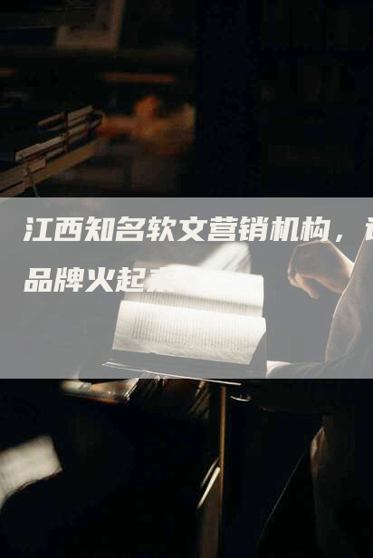 江西知名软文营销机构，让品牌火起来