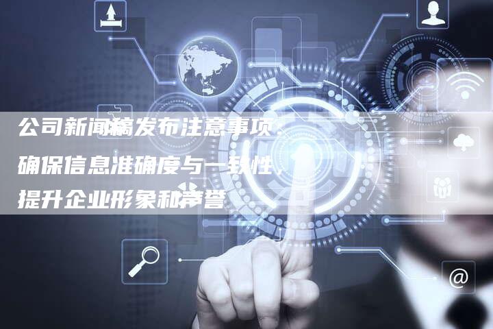 公司新闻稿发布注意事项：确保信息准确度与一致性，提升企业形象和声誉