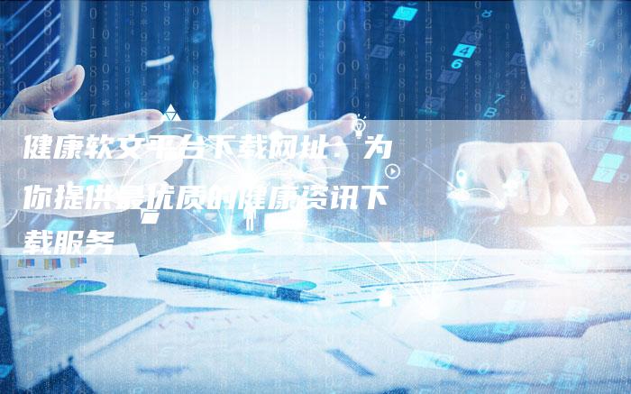 健康软文平台下载网址：为你提供最优质的健康资讯下载服务