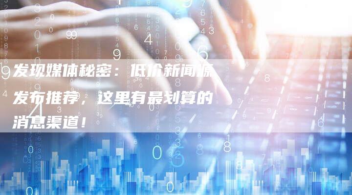 发现媒体秘密：低价新闻源发布推荐，这里有最划算的消息渠道！