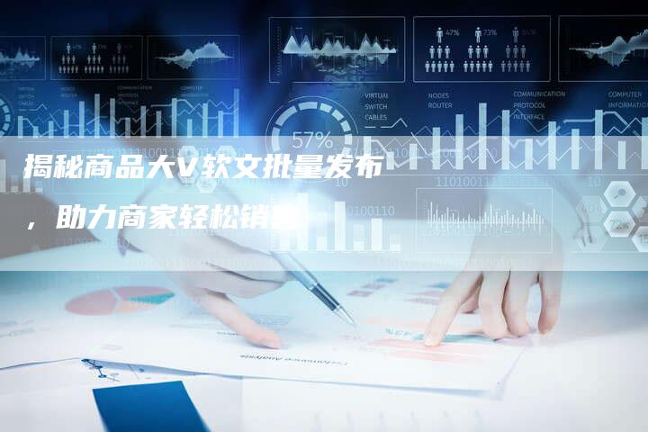 揭秘商品大V软文批量发布，助力商家轻松销售