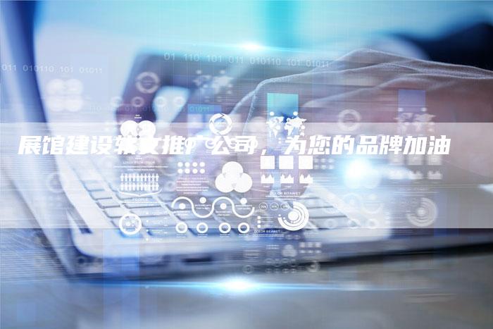 展馆建设软文推广公司，为您的品牌加油