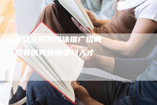 云南软文撰写媒体推广招聘，招募优秀营销策划人才