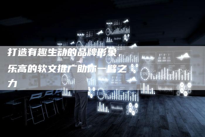 打造有趣生动的品牌形象，乐高的软文推广助你一臂之力