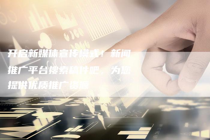 开启新媒体宣传模式！新闻推广平台搜索稿件吧，为您提供优质推广资源