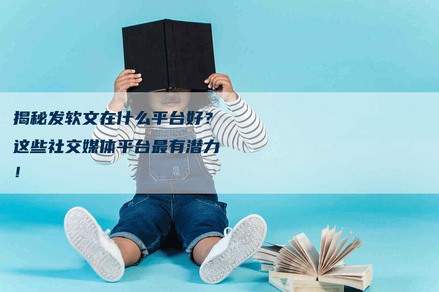 揭秘发软文在什么平台好？这些社交媒体平台最有潜力！