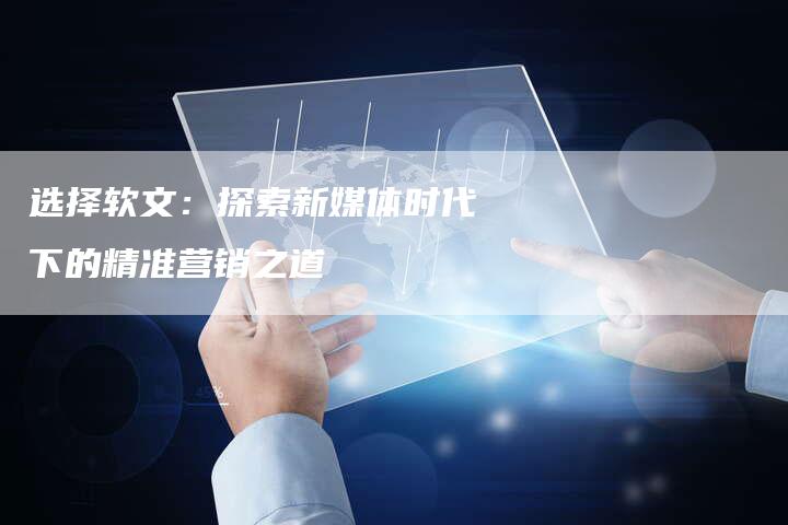 选择软文：探索新媒体时代下的精准营销之道