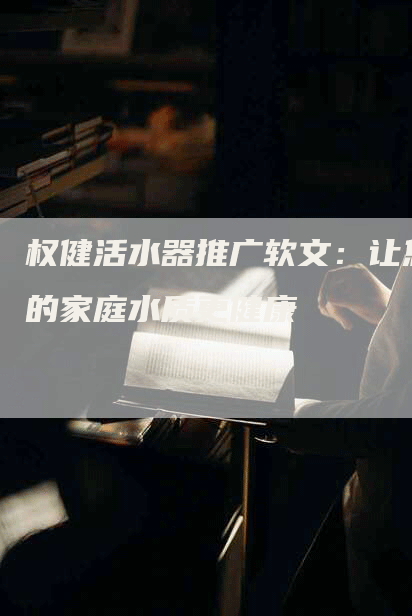 权健活水器推广软文：让您的家庭水质更健康
