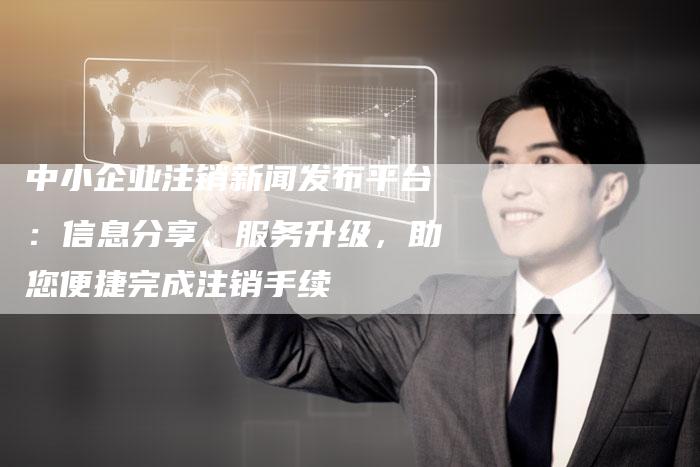 中小企业注销新闻发布平台：信息分享、服务升级，助您便捷完成注销手续