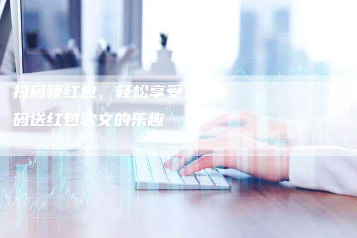 扫码领红包，轻松享受二维码送红包软文的乐趣