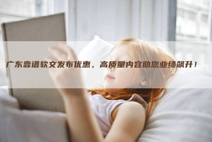 广东靠谱软文发布优惠，高质量内容助您业绩飙升！