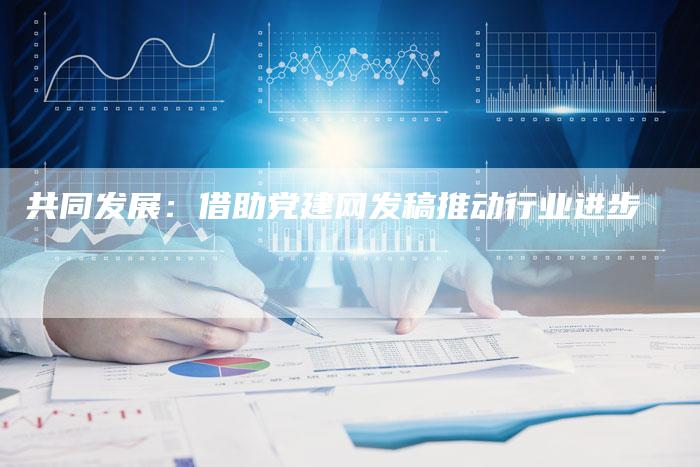 共同发展：借助党建网发稿推动行业进步