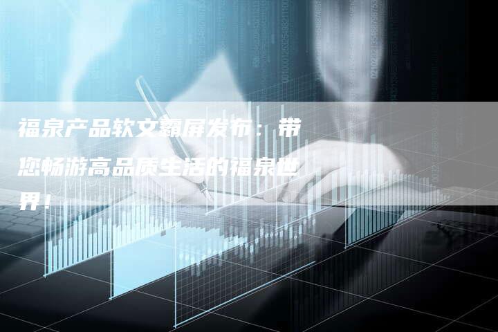 福泉产品软文霸屏发布：带您畅游高品质生活的福泉世界！