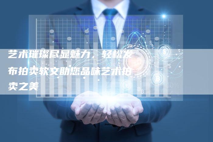 艺术璀璨尽显魅力，轻松发布拍卖软文助您品味艺术拍卖之美